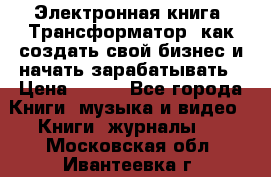 Электронная книга «Трансформатор» как создать свой бизнес и начать зарабатывать › Цена ­ 100 - Все города Книги, музыка и видео » Книги, журналы   . Московская обл.,Ивантеевка г.